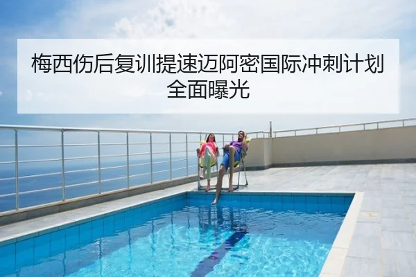 梅西伤后复训提速迈阿密国际冲刺计划全面曝光