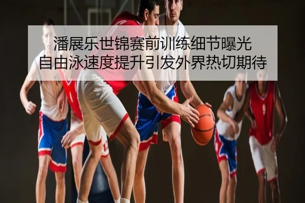 潘展乐世锦赛前训练细节曝光 自由泳速度提升引发外界热切期待