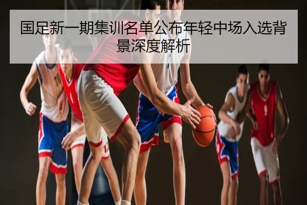 国足新一期集训名单公布年轻中场入选背景深度解析