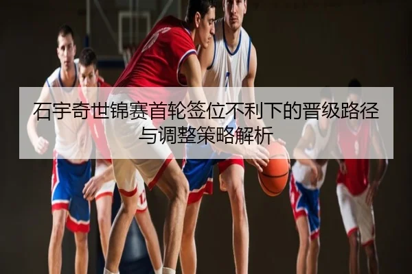 石宇奇世锦赛首轮签位不利下的晋级路径与调整策略解析