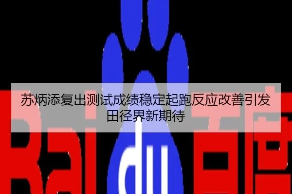 苏炳添复出测试成绩稳定起跑反应改善引发田径界新期待