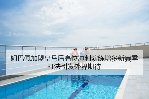 姆巴佩加盟皇马后高位冲刺演练增多新赛季打法引发外界期待