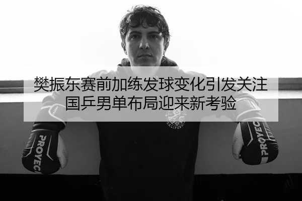 樊振东赛前加练发球变化引发关注 国乒男单布局迎来新考验