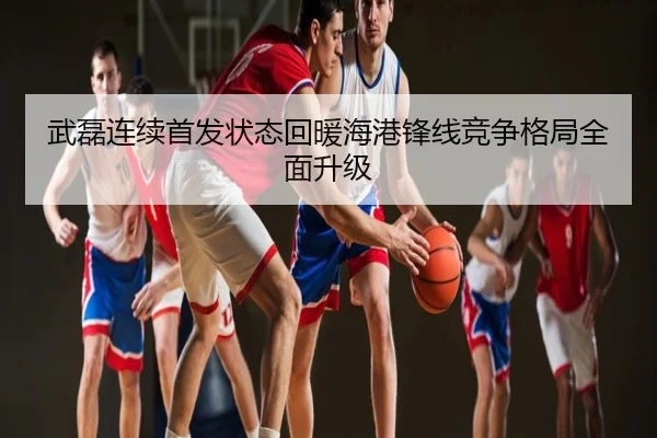 武磊连续首发状态回暖海港锋线竞争格局全面升级