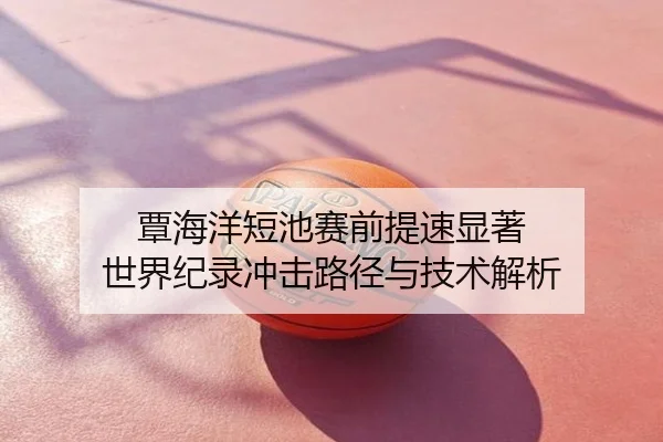 覃海洋短池赛前提速显著 世界纪录冲击路径与技术解析