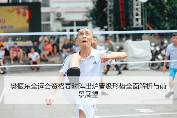 樊振东全运会资格赛对阵出炉晋级形势全面解析与前景展望
