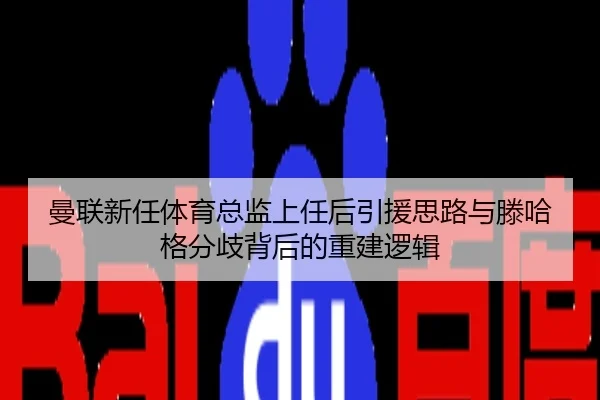 曼联新任体育总监上任后引援思路与滕哈格分歧背后的重建逻辑